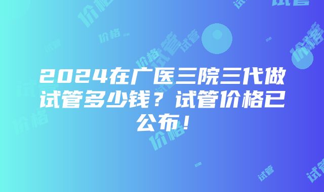 2024在广医三院三代做试管多少钱？试管价格已公布！