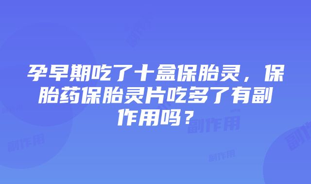 孕早期吃了十盒保胎灵，保胎药保胎灵片吃多了有副作用吗？