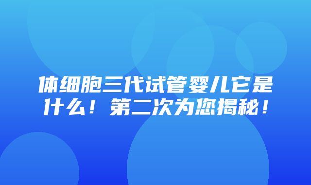 体细胞三代试管婴儿它是什么！第二次为您揭秘！