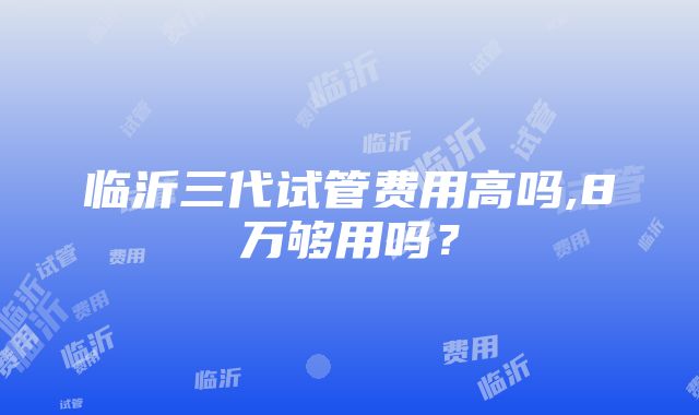 临沂三代试管费用高吗,8万够用吗？