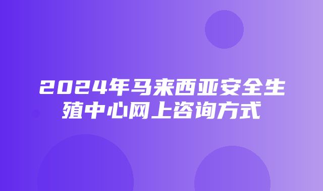 2024年马来西亚安全生殖中心网上咨询方式