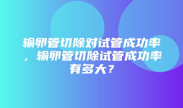 输卵管切除对试管成功率，输卵管切除试管成功率有多大？