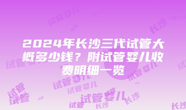 2024年长沙三代试管大概多少钱？附试管婴儿收费明细一览