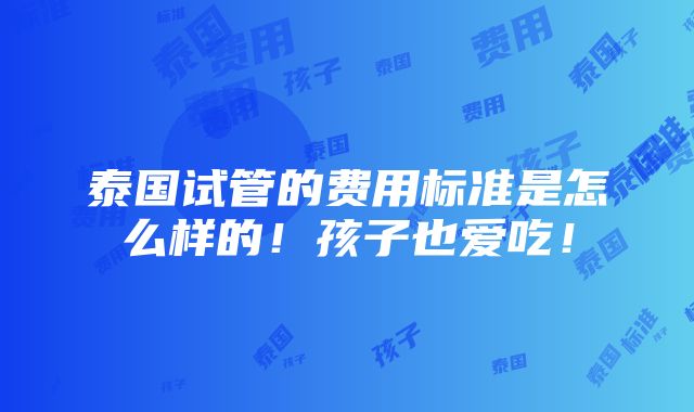 泰国试管的费用标准是怎么样的！孩子也爱吃！