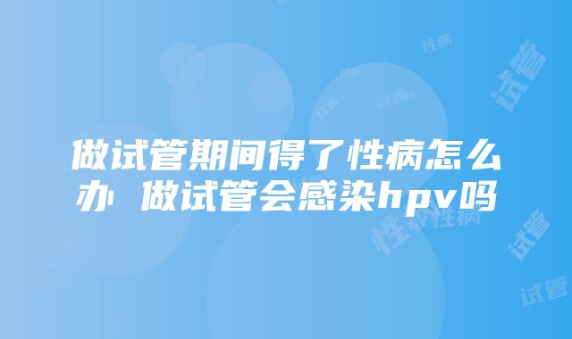 做试管期间得了性病怎么办 做试管会感染hpv吗