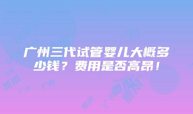 广州三代试管婴儿大概多少钱？费用是否高昂！