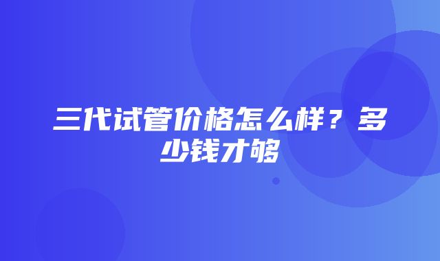 三代试管价格怎么样？多少钱才够