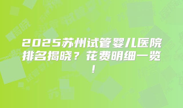 2025苏州试管婴儿医院排名揭晓？花费明细一览！