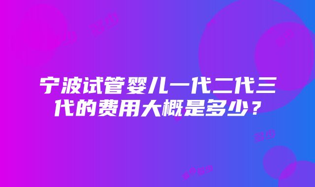 宁波试管婴儿一代二代三代的费用大概是多少？