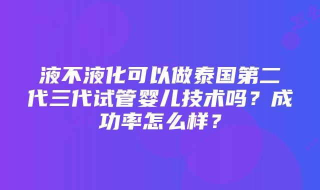 液不液化可以做泰国第二代三代试管婴儿技术吗？成功率怎么样？