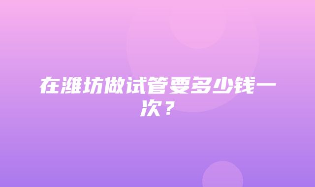 在潍坊做试管要多少钱一次？