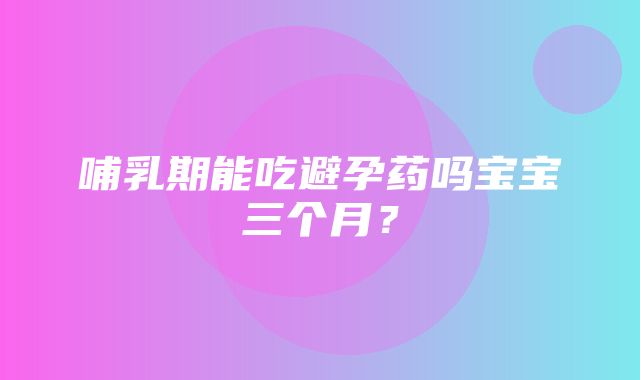 哺乳期能吃避孕药吗宝宝三个月？