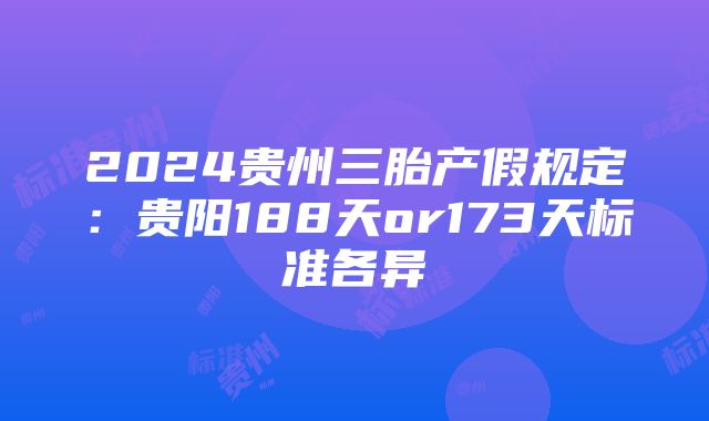 2024贵州三胎产假规定：贵阳188天or173天标准各异