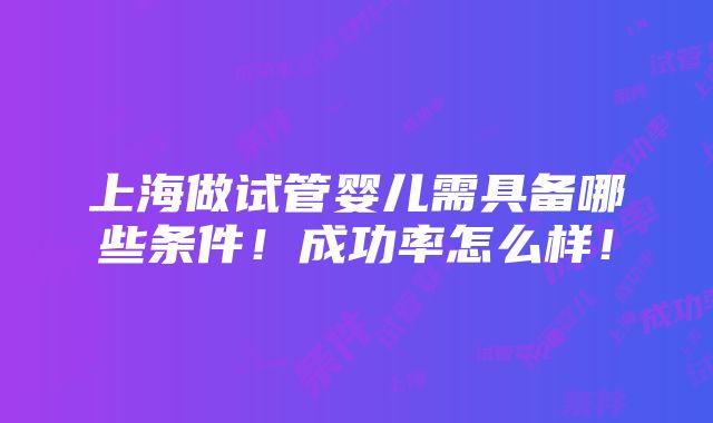 上海做试管婴儿需具备哪些条件！成功率怎么样！