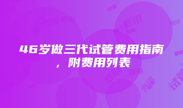 46岁做三代试管费用指南，附费用列表