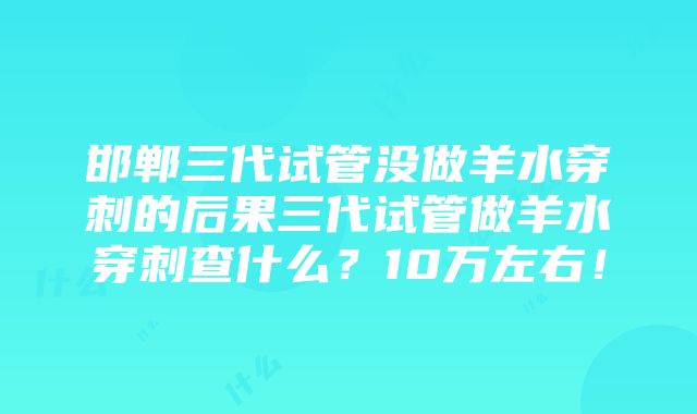 邯郸三代试管没做羊水穿刺的后果三代试管做羊水穿刺查什么？10万左右！