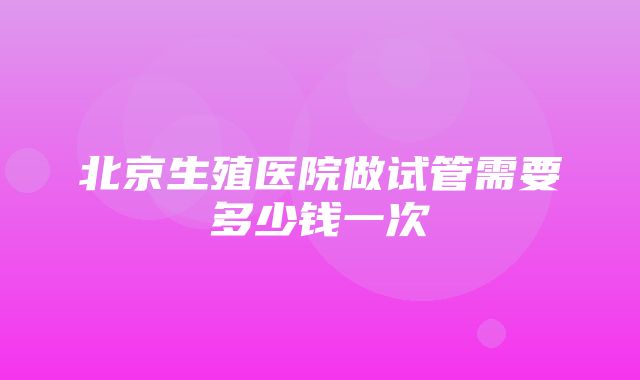 北京生殖医院做试管需要多少钱一次