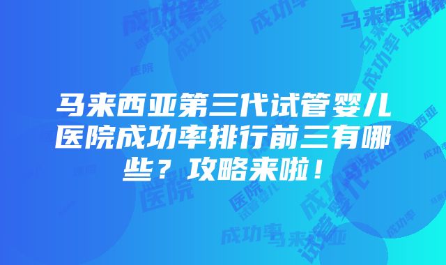 马来西亚第三代试管婴儿医院成功率排行前三有哪些？攻略来啦！