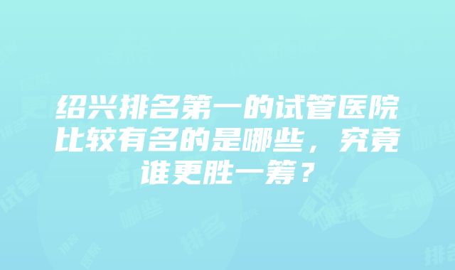 绍兴排名第一的试管医院比较有名的是哪些，究竟谁更胜一筹？