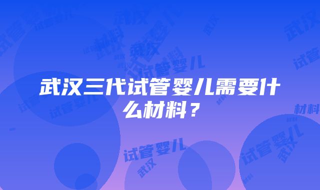 武汉三代试管婴儿需要什么材料？