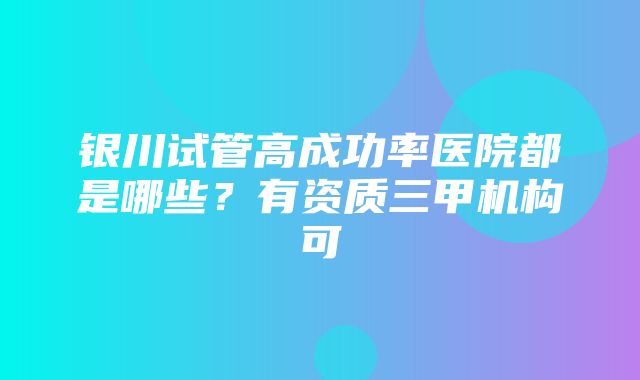 银川试管高成功率医院都是哪些？有资质三甲机构可