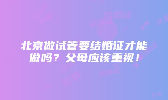 北京做试管要结婚证才能做吗？父母应该重视！