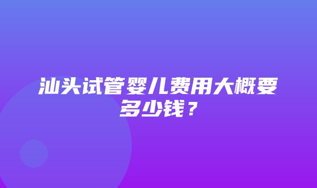 汕头试管婴儿费用大概要多少钱？