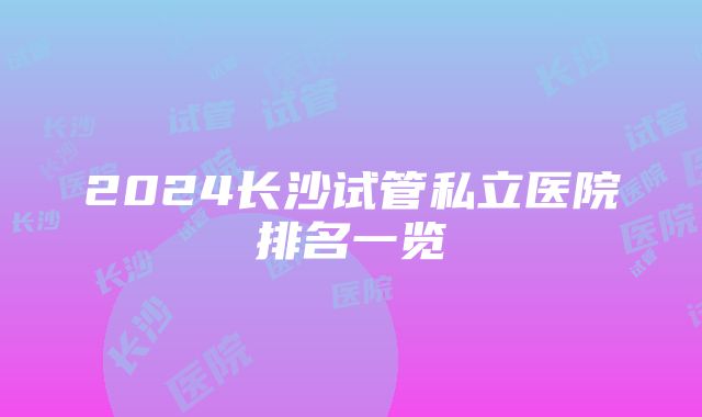 2024长沙试管私立医院排名一览