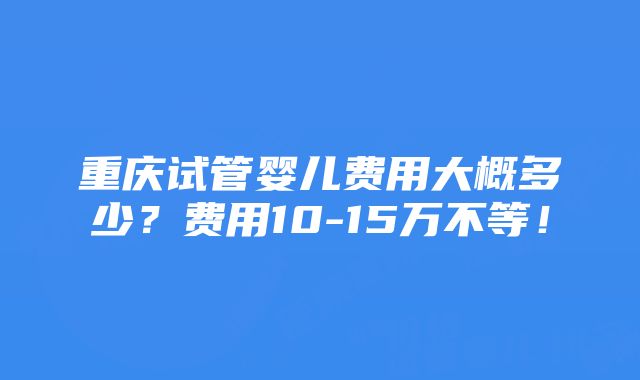 重庆试管婴儿费用大概多少？费用10-15万不等！