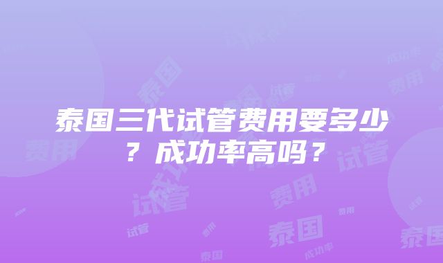 泰国三代试管费用要多少？成功率高吗？