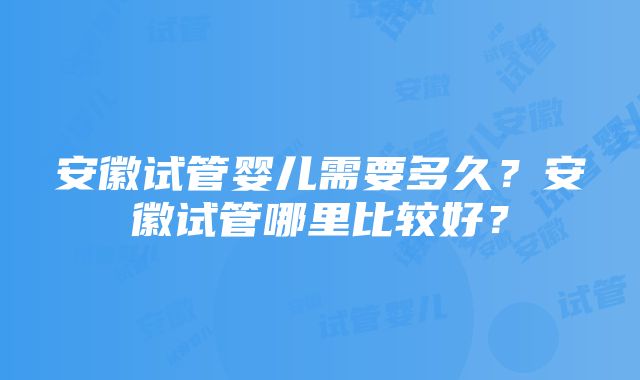 安徽试管婴儿需要多久？安徽试管哪里比较好？