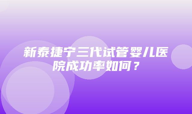 新泰捷宁三代试管婴儿医院成功率如何？