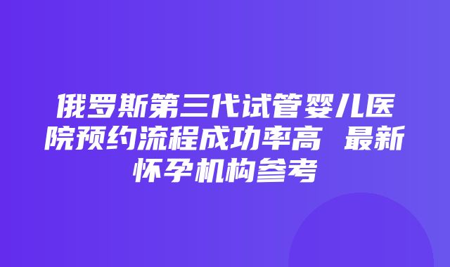 俄罗斯第三代试管婴儿医院预约流程成功率高 最新怀孕机构参考