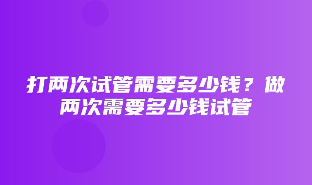 打两次试管需要多少钱？做两次需要多少钱试管