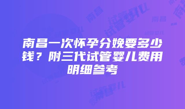 南昌一次怀孕分娩要多少钱？附三代试管婴儿费用明细参考