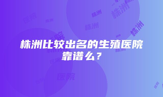 株洲比较出名的生殖医院靠谱么？