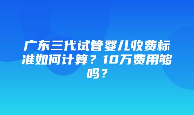 广东三代试管婴儿收费标准如何计算？10万费用够吗？