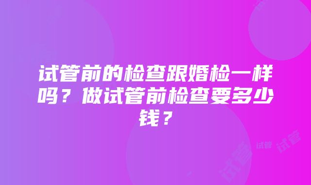 试管前的检查跟婚检一样吗？做试管前检查要多少钱？