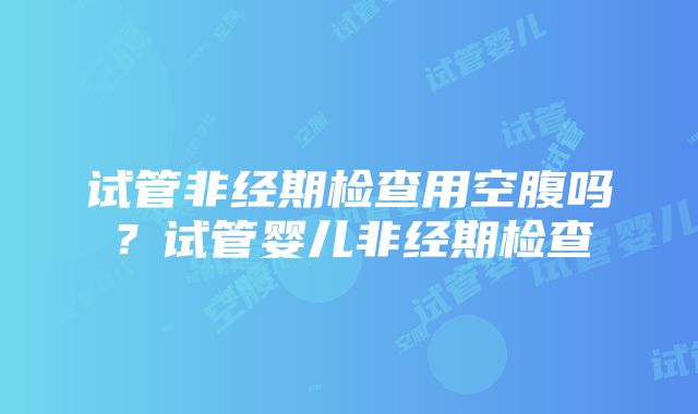 试管非经期检查用空腹吗？试管婴儿非经期检查