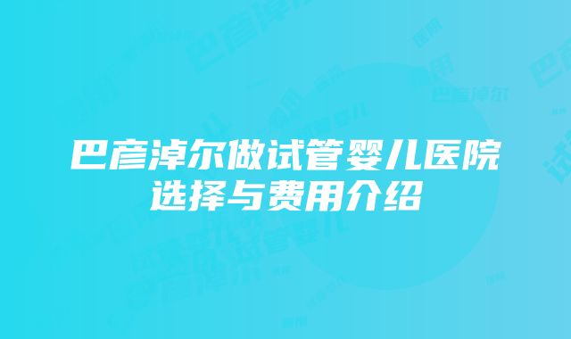 巴彦淖尔做试管婴儿医院选择与费用介绍