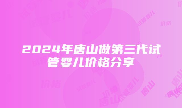 2024年唐山做第三代试管婴儿价格分享