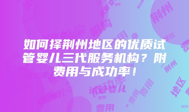 如何择荆州地区的优质试管婴儿三代服务机构？附费用与成功率！