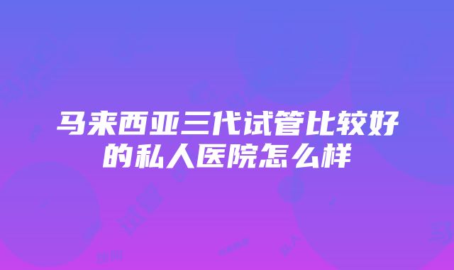 马来西亚三代试管比较好的私人医院怎么样