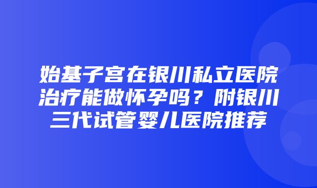 始基子宫在银川私立医院治疗能做怀孕吗？附银川三代试管婴儿医院推荐