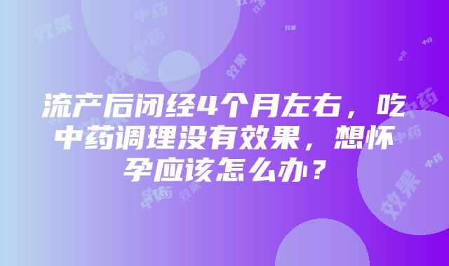 流产后闭经4个月左右，吃中药调理没有效果，想怀孕应该怎么办？