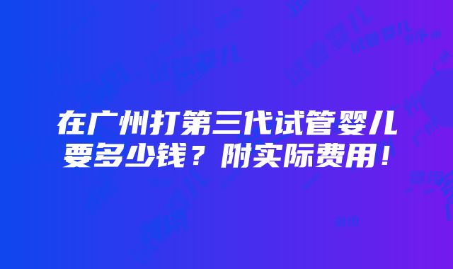 在广州打第三代试管婴儿要多少钱？附实际费用！