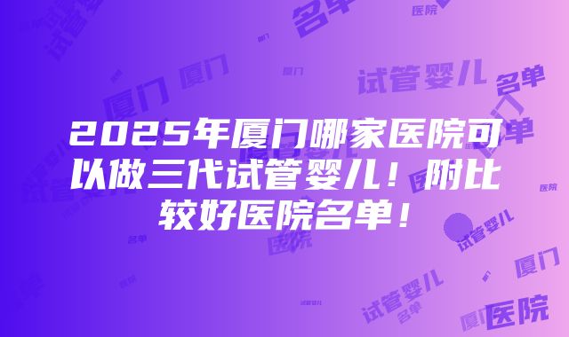 2025年厦门哪家医院可以做三代试管婴儿！附比较好医院名单！