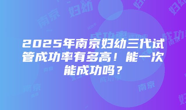 2025年南京妇幼三代试管成功率有多高！能一次能成功吗？