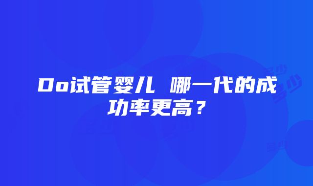 Do试管婴儿 哪一代的成功率更高？