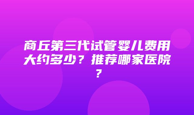 商丘第三代试管婴儿费用大约多少？推荐哪家医院？